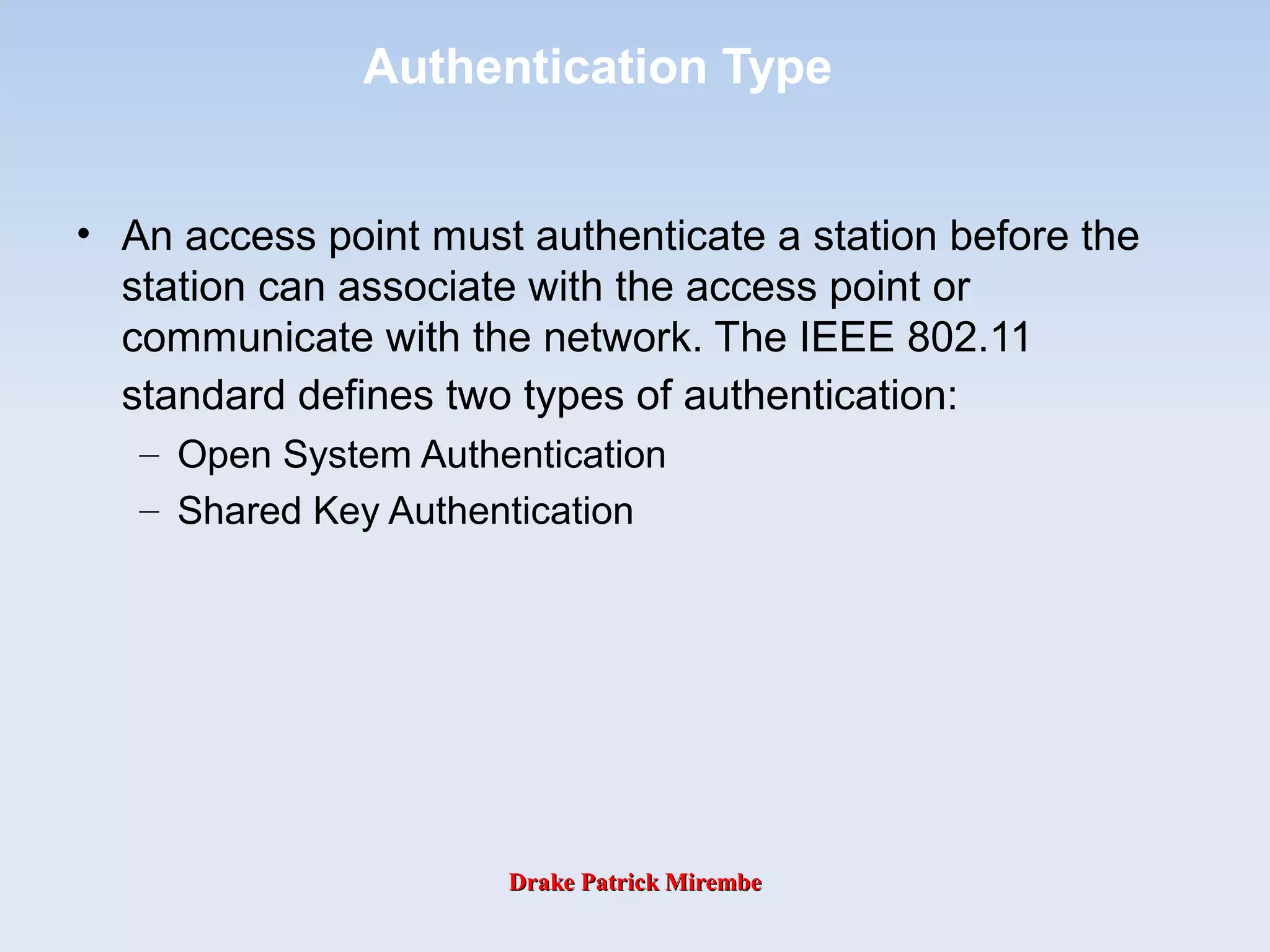 Drake Patrick MirembeDrake Patrick Mirembe
Authentication Type
• An access point must authenticate a station before the
station can associate with the access point or
communicate with the network. The IEEE 802.11
standard defines two types of authentication:
– Open System Authentication
– Shared Key Authentication
 