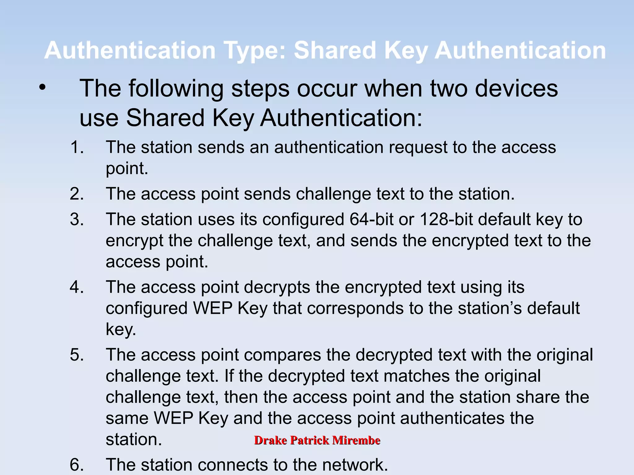 Drake Patrick MirembeDrake Patrick Mirembe
Authentication Type: Shared Key Authentication
• The following steps occur when two devices
use Shared Key Authentication:
1. The station sends an authentication request to the access
point.
2. The access point sends challenge text to the station.
3. The station uses its configured 64-bit or 128-bit default key to
encrypt the challenge text, and sends the encrypted text to the
access point.
4. The access point decrypts the encrypted text using its
configured WEP Key that corresponds to the station’s default
key.
5. The access point compares the decrypted text with the original
challenge text. If the decrypted text matches the original
challenge text, then the access point and the station share the
same WEP Key and the access point authenticates the
station.
6. The station connects to the network.
 