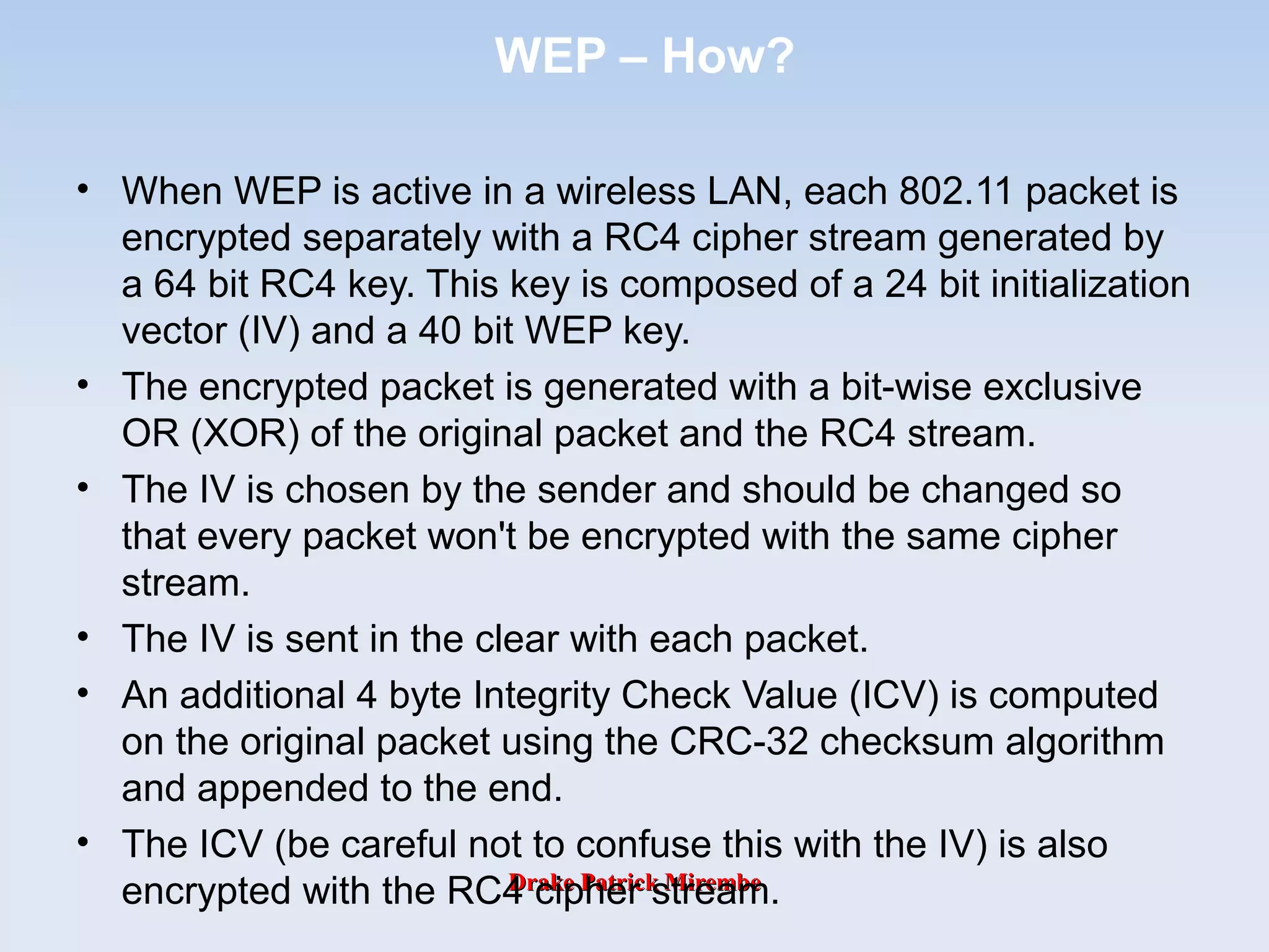 Drake Patrick MirembeDrake Patrick Mirembe
WEP – How?
• When WEP is active in a wireless LAN, each 802.11 packet is
encrypted separately with a RC4 cipher stream generated by
a 64 bit RC4 key. This key is composed of a 24 bit initialization
vector (IV) and a 40 bit WEP key.
• The encrypted packet is generated with a bit-wise exclusive
OR (XOR) of the original packet and the RC4 stream.
• The IV is chosen by the sender and should be changed so
that every packet won't be encrypted with the same cipher
stream.
• The IV is sent in the clear with each packet.
• An additional 4 byte Integrity Check Value (ICV) is computed
on the original packet using the CRC-32 checksum algorithm
and appended to the end.
• The ICV (be careful not to confuse this with the IV) is also
encrypted with the RC4 cipher stream.
 