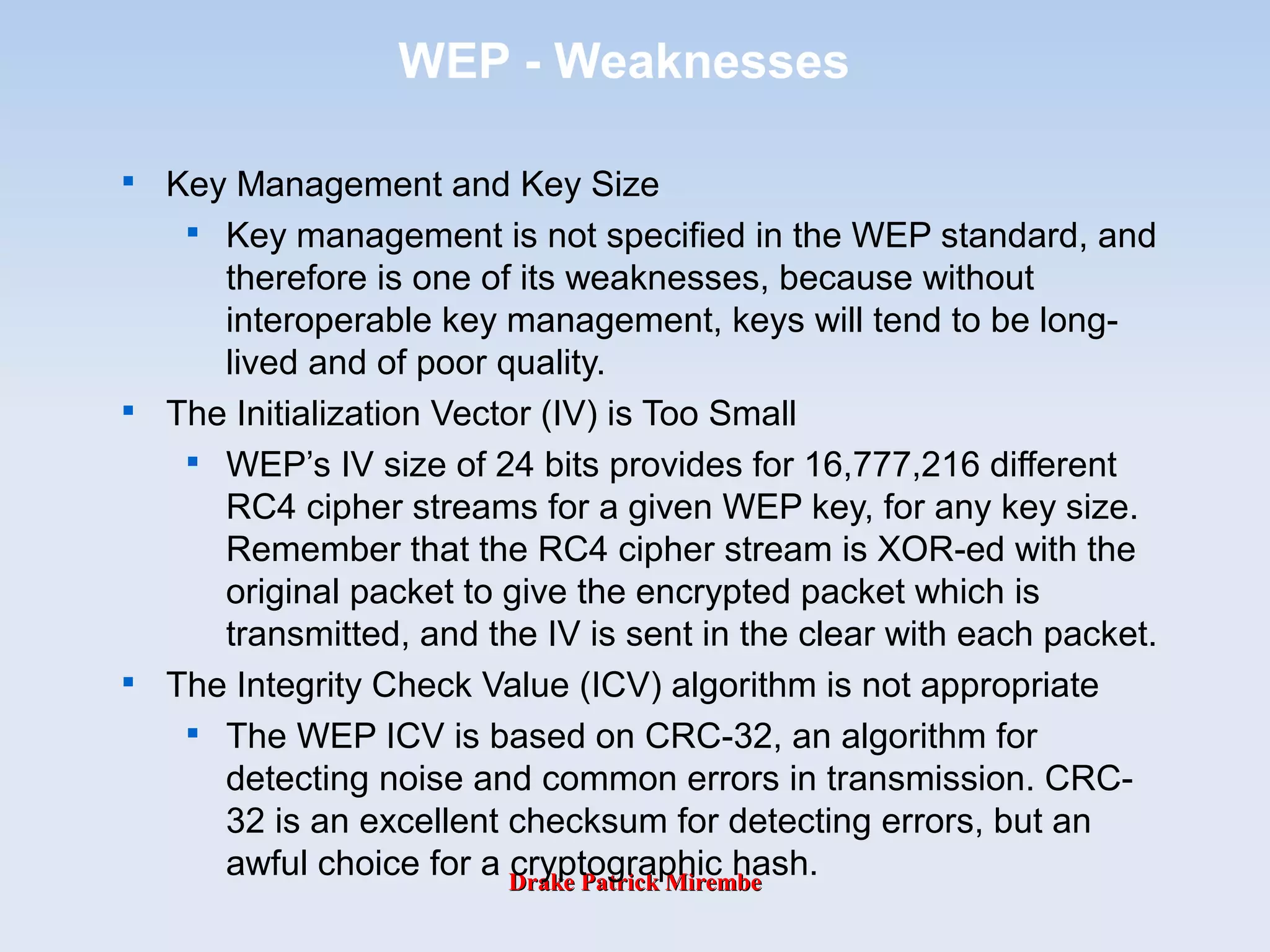 Drake Patrick MirembeDrake Patrick Mirembe
WEP - Weaknesses

Key Management and Key Size

Key management is not specified in the WEP standard, and
therefore is one of its weaknesses, because without
interoperable key management, keys will tend to be long-
lived and of poor quality.

The Initialization Vector (IV) is Too Small

WEP’s IV size of 24 bits provides for 16,777,216 different
RC4 cipher streams for a given WEP key, for any key size.
Remember that the RC4 cipher stream is XOR-ed with the
original packet to give the encrypted packet which is
transmitted, and the IV is sent in the clear with each packet.

The Integrity Check Value (ICV) algorithm is not appropriate

The WEP ICV is based on CRC-32, an algorithm for
detecting noise and common errors in transmission. CRC-
32 is an excellent checksum for detecting errors, but an
awful choice for a cryptographic hash.
 