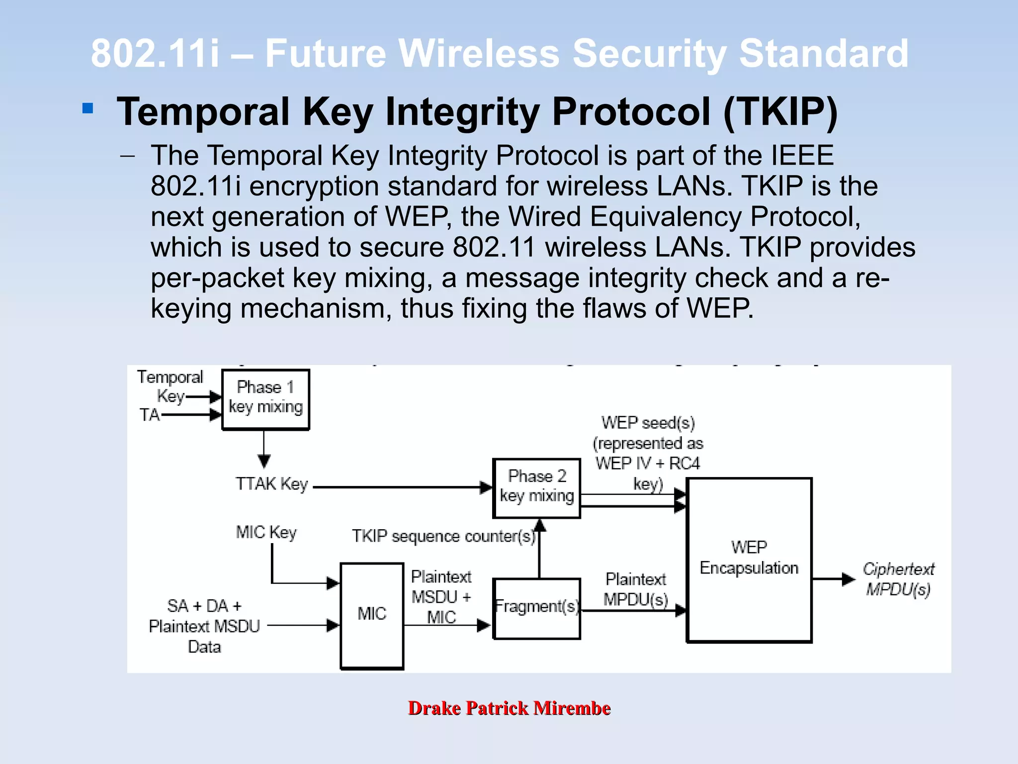 Drake Patrick MirembeDrake Patrick Mirembe
802.11i – Future Wireless Security Standard

Temporal Key Integrity Protocol (TKIP)
– The Temporal Key Integrity Protocol is part of the IEEE
802.11i encryption standard for wireless LANs. TKIP is the
next generation of WEP, the Wired Equivalency Protocol,
which is used to secure 802.11 wireless LANs. TKIP provides
per-packet key mixing, a message integrity check and a re-
keying mechanism, thus fixing the flaws of WEP.
 