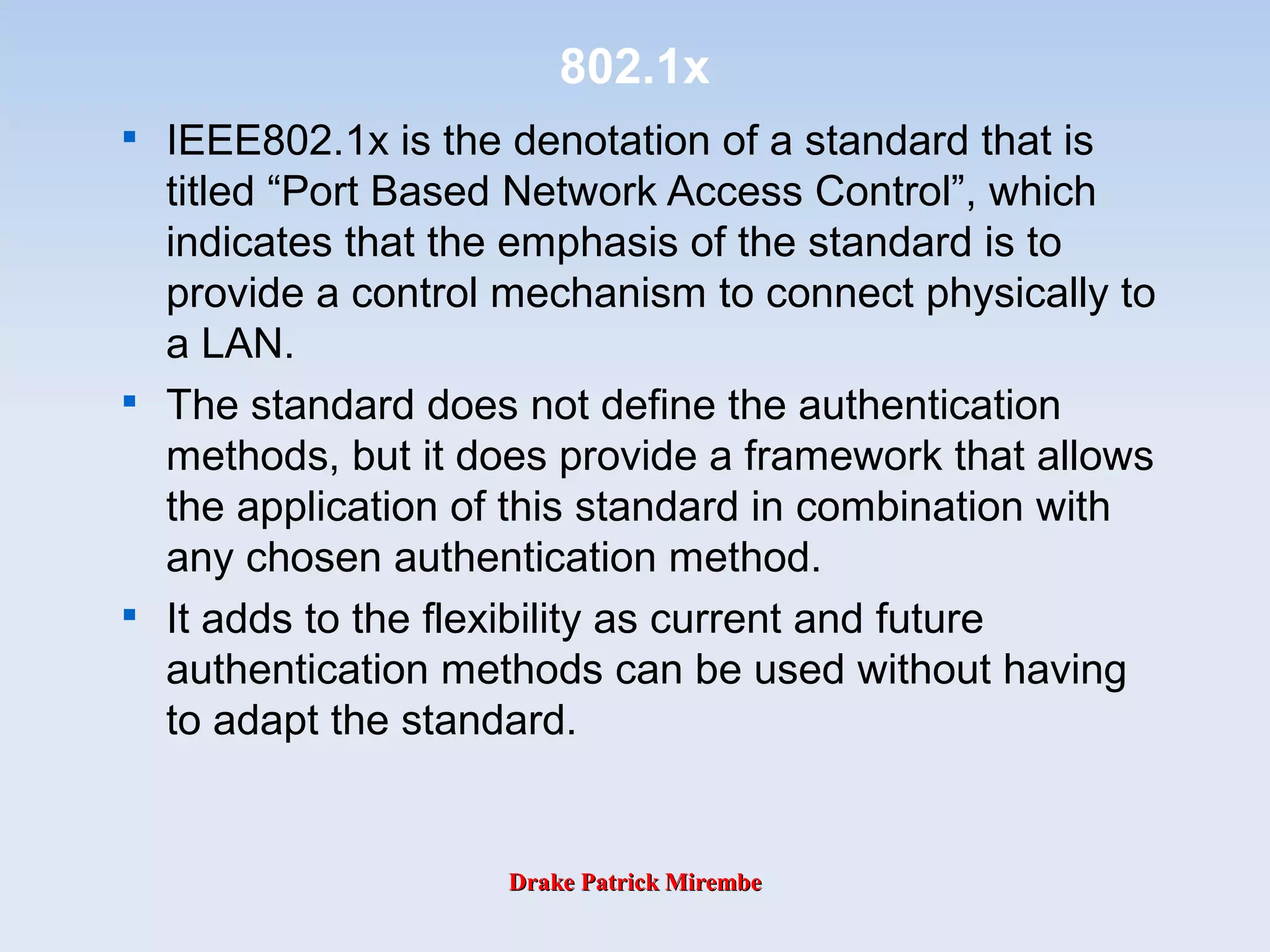 Drake Patrick MirembeDrake Patrick Mirembe
802.1x

IEEE802.1x is the denotation of a standard that is
titled “Port Based Network Access Control”, which
indicates that the emphasis of the standard is to
provide a control mechanism to connect physically to
a LAN.

The standard does not define the authentication
methods, but it does provide a framework that allows
the application of this standard in combination with
any chosen authentication method.

It adds to the flexibility as current and future
authentication methods can be used without having
to adapt the standard.
 