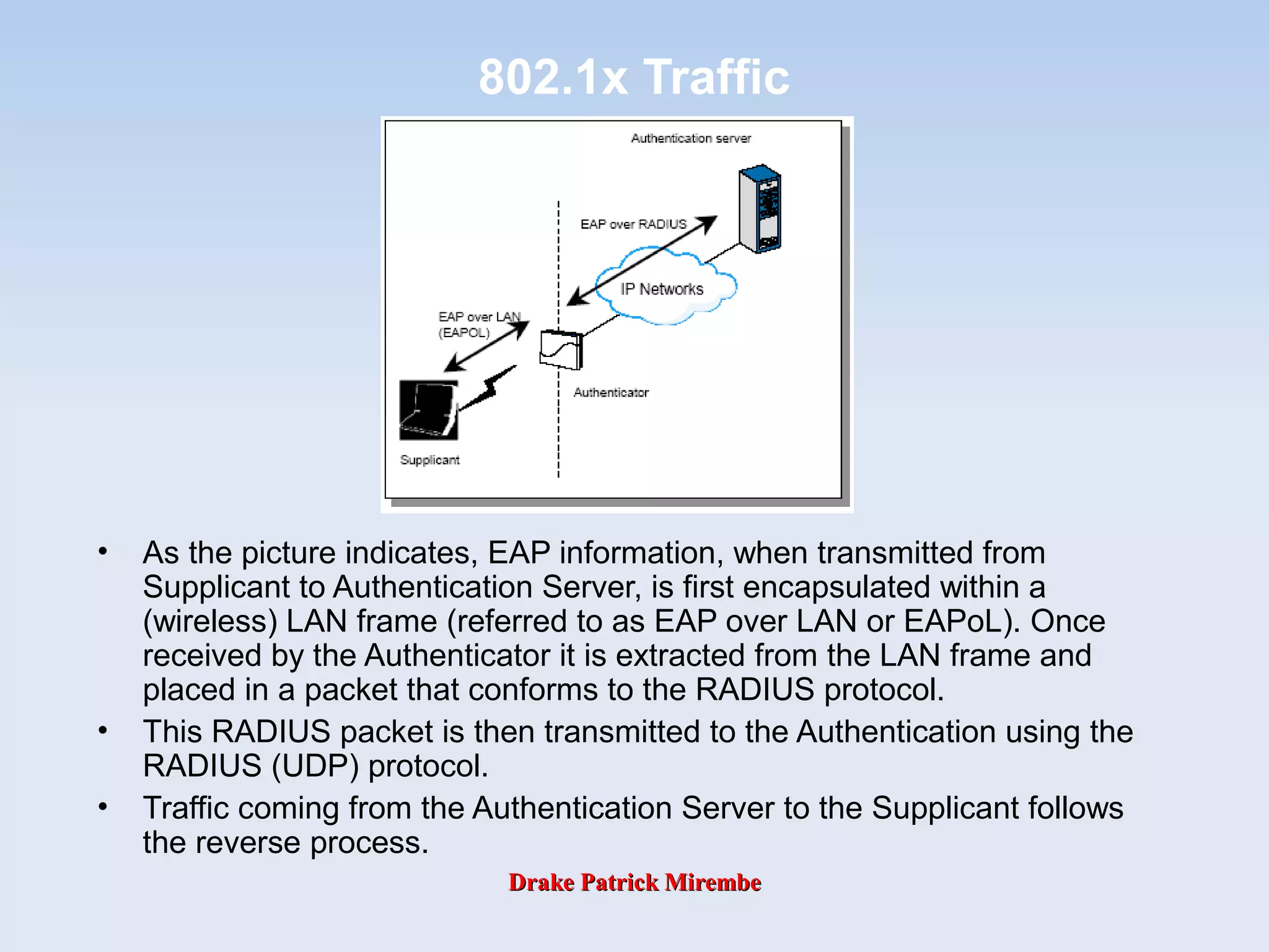 Drake Patrick MirembeDrake Patrick Mirembe
802.1x Traffic
• As the picture indicates, EAP information, when transmitted from
Supplicant to Authentication Server, is first encapsulated within a
(wireless) LAN frame (referred to as EAP over LAN or EAPoL). Once
received by the Authenticator it is extracted from the LAN frame and
placed in a packet that conforms to the RADIUS protocol.
• This RADIUS packet is then transmitted to the Authentication using the
RADIUS (UDP) protocol.
• Traffic coming from the Authentication Server to the Supplicant follows
the reverse process.
 