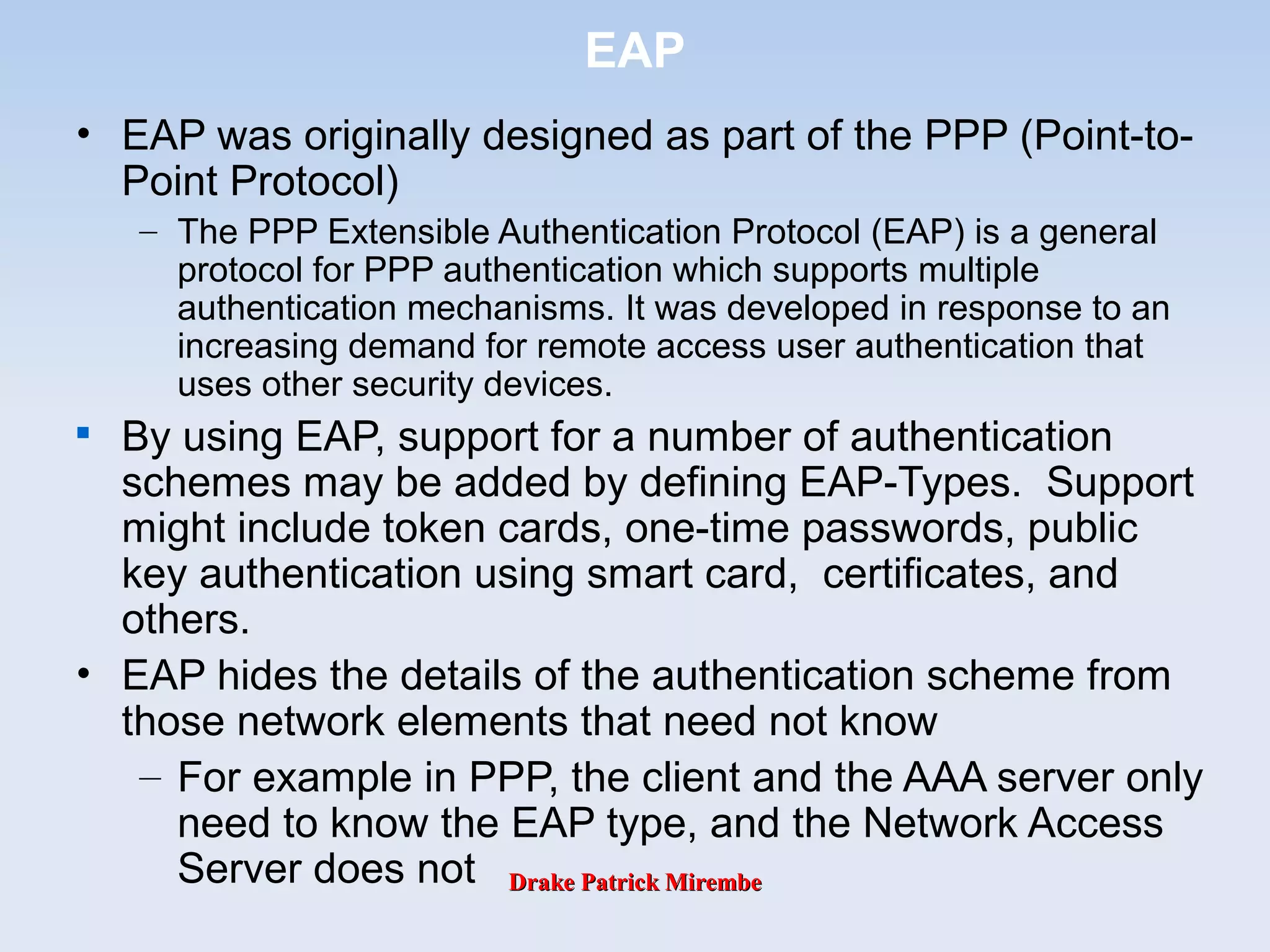 Drake Patrick MirembeDrake Patrick Mirembe
EAP
• EAP was originally designed as part of the PPP (Point-to-
Point Protocol)
– The PPP Extensible Authentication Protocol (EAP) is a general
protocol for PPP authentication which supports multiple
authentication mechanisms. It was developed in response to an
increasing demand for remote access user authentication that
uses other security devices.

By using EAP, support for a number of authentication
schemes may be added by defining EAP-Types. Support
might include token cards, one-time passwords, public
key authentication using smart card, certificates, and
others.
• EAP hides the details of the authentication scheme from
those network elements that need not know
– For example in PPP, the client and the AAA server only
need to know the EAP type, and the Network Access
Server does not
 
