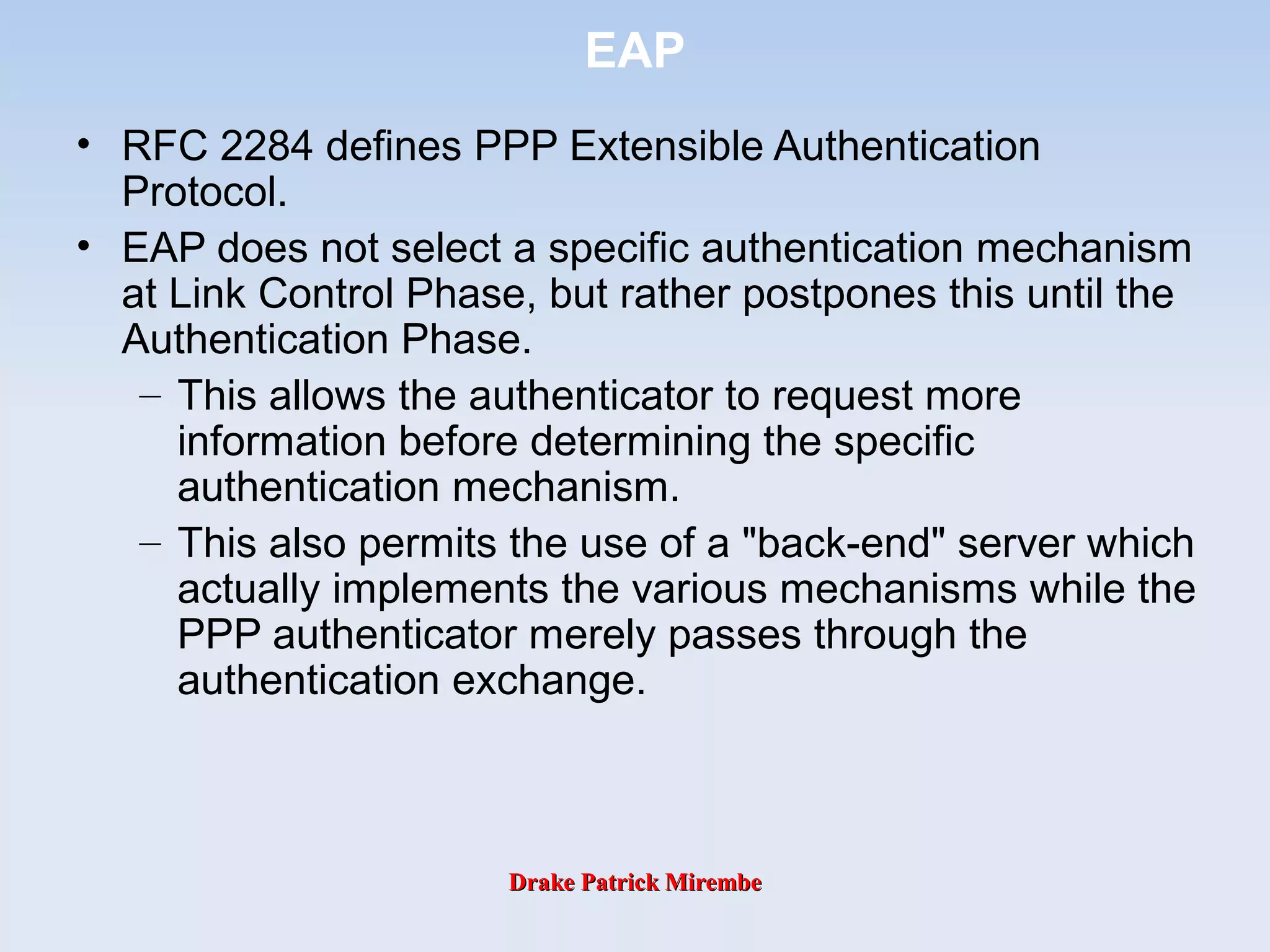 Drake Patrick MirembeDrake Patrick Mirembe
EAP
• RFC 2284 defines PPP Extensible Authentication
Protocol.
• EAP does not select a specific authentication mechanism
at Link Control Phase, but rather postpones this until the
Authentication Phase.
– This allows the authenticator to request more
information before determining the specific
authentication mechanism.
– This also permits the use of a "back-end" server which
actually implements the various mechanisms while the
PPP authenticator merely passes through the
authentication exchange.
 