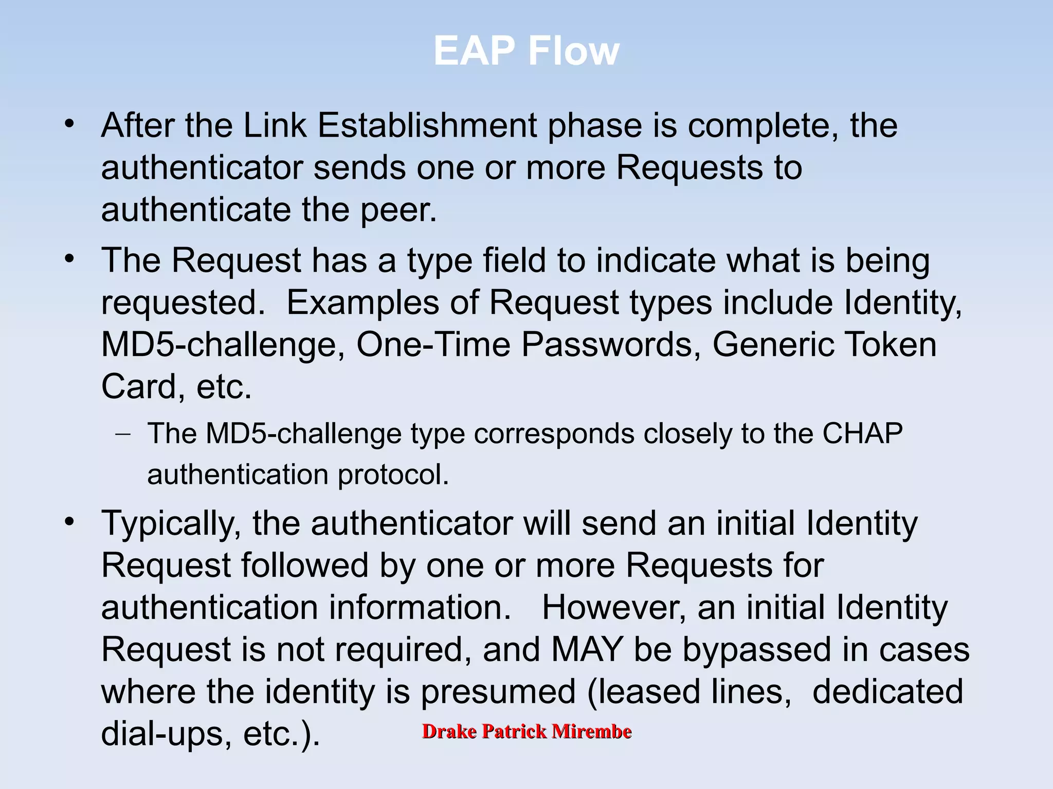 Drake Patrick MirembeDrake Patrick Mirembe
EAP Flow
• After the Link Establishment phase is complete, the
authenticator sends one or more Requests to
authenticate the peer.
• The Request has a type field to indicate what is being
requested. Examples of Request types include Identity,
MD5-challenge, One-Time Passwords, Generic Token
Card, etc.
– The MD5-challenge type corresponds closely to the CHAP
authentication protocol.
• Typically, the authenticator will send an initial Identity
Request followed by one or more Requests for
authentication information. However, an initial Identity
Request is not required, and MAY be bypassed in cases
where the identity is presumed (leased lines, dedicated
dial-ups, etc.).
 
