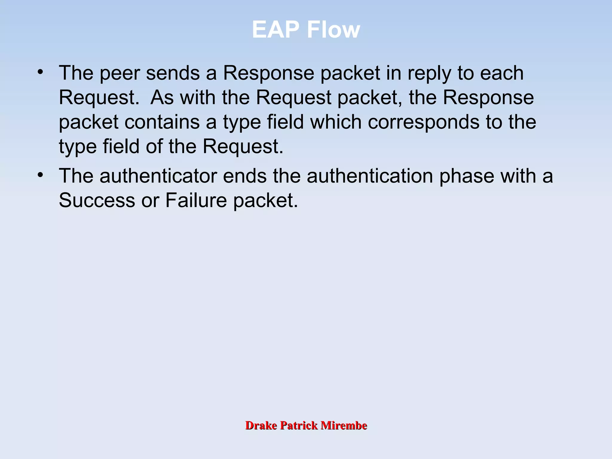 Drake Patrick MirembeDrake Patrick Mirembe
EAP Flow
• The peer sends a Response packet in reply to each
Request. As with the Request packet, the Response
packet contains a type field which corresponds to the
type field of the Request.
• The authenticator ends the authentication phase with a
Success or Failure packet.
 