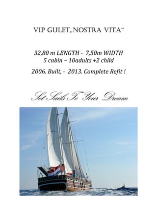 VIP GULET„NOSTRA VITAVIP GULET„NOSTRA VITAVIP GULET„NOSTRA VITAVIP GULET„NOSTRA VITA““““
32,80 m LENGTH - 7,50m WIDTH
5 cabin – 10adults +2 child
2006. Built, - 2013. Complete Refit !
Set Sails To Your DreamSet Sails To Your DreamSet Sails To Your DreamSet Sails To Your Dream
 