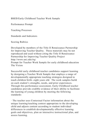 BSED/Early Childhood Teacher Work Sample
Performance Prompt
Teaching Processes
Standards and Indicators
Scoring Rubrics
Developed by members of the Title II Renaissance Partnership
for Improving Teacher Quality. These materials may be not
reproduced and used without citing the Title II Renaissance
Partnership for Improving Teacher Quality Project
http://www.uni.edu/itq/
Prompt for Teacher Work Sample for early childhood education
The Vision
Successful early childhood teacher candidates support learning
by designing a Teacher Work Sample that employs a range of
developmentally appropriate teaching strategies designed to
teach children birth- eight years old. The work samples build
on each student’s strengths, needs, and prior experiences.
Through this performance assessment, Early Childhood teacher
candidates provide credible evidence of their ability to facilitate
the learning of young children by meeting the following
standards:
· The teacher uses Contextual Factor information about the
unique learning/teaching context appropriate to the developing
child and adjusts content according to student individual
differences to establish developmentally effective learning
goals and objectives, plan an interactive instructional plan, and
assess learning.
 