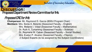 Bachelorof Secondary Education
Discussion:
Proposed Department Review Committee forIMs
ProposedDRCforIMs:
Chairperson: Mr. Raymond D. Garcia (BSEd Program Chair)
Members: Mrs. Sonia A. Belarde (Seasoned Faculty – English)
Mrs. Melanie I. Vidad (Seasoned Faculty – Mathematics)
Dr. Ruth A. Tumaneng (Seasoned Faculty – Science)
Dr. Reymarie M. Caban (Seasoned Faculty – Social Studies)
Mrs. Evelyn P. Alvarez (Seasoned Faculty – Filipino)
2 Subject Experts (to be assigned by the Subject Coordinators)
 