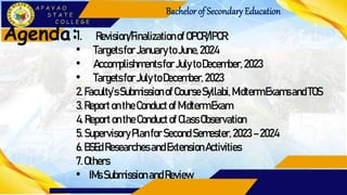 Bachelorof Secondary Education
Agenda:1. Revision/Finalizationof OPCR/IPCR:
• TargetsforJanuarytoJune,2024
• AccomplishmentsforJulytoDecember,2023
• TargetsforJulytoDecember,2023
2.Faculty’sSubmissionofCourseSyllabi,MidtermExamsandTOS
3.ReportontheConductofMidtermExam
4.ReportontheConductof ClassObservation
5.SupervisoryPlanforSecond Semester,2023 –2024
6.BSEdResearchesandExtensionActivities
7.Others
• IMsSubmissionandReview
 