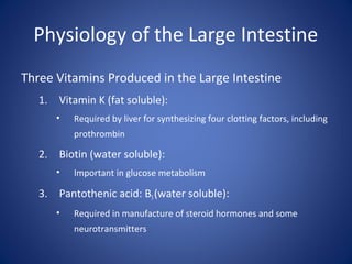 Physiology of the Large Intestine
Three Vitamins Produced in the Large Intestine
1. Vitamin K (fat soluble):
• Required by liver for synthesizing four clotting factors, including
prothrombin
2. Biotin (water soluble):
• Important in glucose metabolism
3. Pantothenic acid: B5(water soluble):
• Required in manufacture of steroid hormones and some
neurotransmitters
 