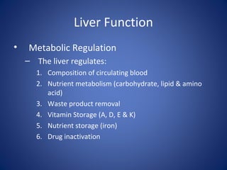 Liver Function
• Metabolic Regulation
– The liver regulates:
1. Composition of circulating blood
2. Nutrient metabolism (carbohydrate, lipid & amino
acid)
3. Waste product removal
4. Vitamin Storage (A, D, E & K)
5. Nutrient storage (iron)
6. Drug inactivation
 