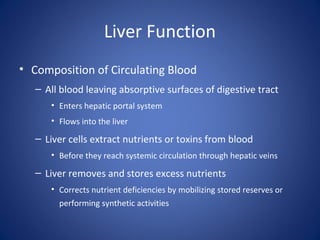 Liver Function
• Composition of Circulating Blood
– All blood leaving absorptive surfaces of digestive tract
• Enters hepatic portal system
• Flows into the liver
– Liver cells extract nutrients or toxins from blood
• Before they reach systemic circulation through hepatic veins
– Liver removes and stores excess nutrients
• Corrects nutrient deficiencies by mobilizing stored reserves or
performing synthetic activities
 