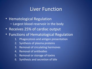 Liver Function
• Hematological Regulation
– Largest blood reservoir in the body
• Receives 25% of cardiac output
• Functions of Hematological Regulation
1. Phagocytosis and antigen presentation
2. Synthesis of plasma proteins
3. Removal of circulating hormones
4. Removal of antibodies
5. Removal or storage of toxins
6. Synthesis and secretion of bile
 