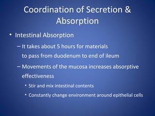 Coordination of Secretion &
Absorption
• Intestinal Absorption
– It takes about 5 hours for materials
to pass from duodenum to end of ileum
– Movements of the mucosa increases absorptive
effectiveness
• Stir and mix intestinal contents
• Constantly change environment around epithelial cells
 