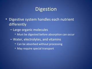Digestion
• Digestive system handles each nutrient
differently
– Large organic molecules
• Must be digested before absorption can occur
– Water, electrolytes, and vitamins
• Can be absorbed without processing
• May require special transport
 