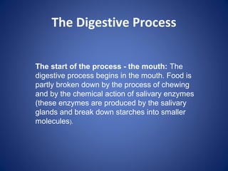 The Digestive Process
The start of the process - the mouth: The
digestive process begins in the mouth. Food is
partly broken down by the process of chewing
and by the chemical action of salivary enzymes
(these enzymes are produced by the salivary
glands and break down starches into smaller
molecules).
 