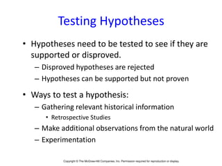 Copyright © The McGraw-Hill Companies, Inc. Permission required for reproduction or display.1-
Testing Hypotheses
• Hypotheses need to be tested to see if they are
supported or disproved.
– Disproved hypotheses are rejected
– Hypotheses can be supported but not proven
• Ways to test a hypothesis:
– Gathering relevant historical information
• Retrospective Studies
– Make additional observations from the natural world
– Experimentation
 
