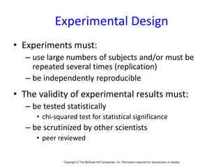 Copyright © The McGraw-Hill Companies, Inc. Permission required for reproduction or display.1-
Experimental Design
• Experiments must:
– use large numbers of subjects and/or must be
repeated several times (replication)
– be independently reproducible
• The validity of experimental results must:
– be tested statistically
• chi-squared test for statistical significance
– be scrutinized by other scientists
• peer reviewed
 
