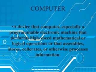 COMPUTER
•A device that computes, especially a
programmable electronic machine that
performs high-speed mathematical or
logical operations or that assembles,
stores, collerates, or otherwise processes
information.
 