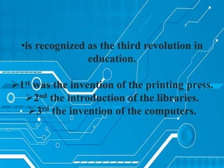 •is recognized as the third revolution in
education.
1st was the invention of the printing press.
2nd the introduction of the libraries.
3rd the invention of the computers.
 