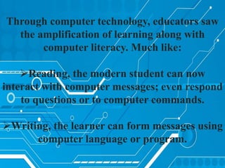 Through computer technology, educators saw
the amplification of learning along with
computer literacy. Much like:
Reading, the modern student can now
interact with computer messages; even respond
to questions or to computer commands.
Writing, the learner can form messages using
computer language or program.
 