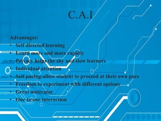 Advantages:
• Self directed learning
• Learn more and more rapidly
• Privacy helps the shy and slow learners
• Individual attention
• Self pacing-allow student to proceed at their own pace
• Freedom to experiment with different options
• Great motivator
• One to one interaction
C.A.I
 