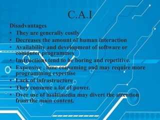 C.A.I
Disadvantages
• They are generally costly
• Decreases the amount of human interaction
• Availability and development of software or
computer programmes
• Instructions tend to be boring and repetitive.
• Expensive , time consuming and may require more
programming expertise
• Lack of infrastructure
• They consume a lot of power.
• Over use of multimedia may divert the attention
from the main content.
 