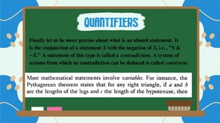 Finally let us be more precise about what is an absurd statement. It
is the conjunction of a statement S with the negation of S, i.e., "S &
~S." A statement of this type is called a contradiction. A system of
axioms from which no contradiction can be deduced is called consistent.
QUANTIFIERS
QUANTIFIERS
 
