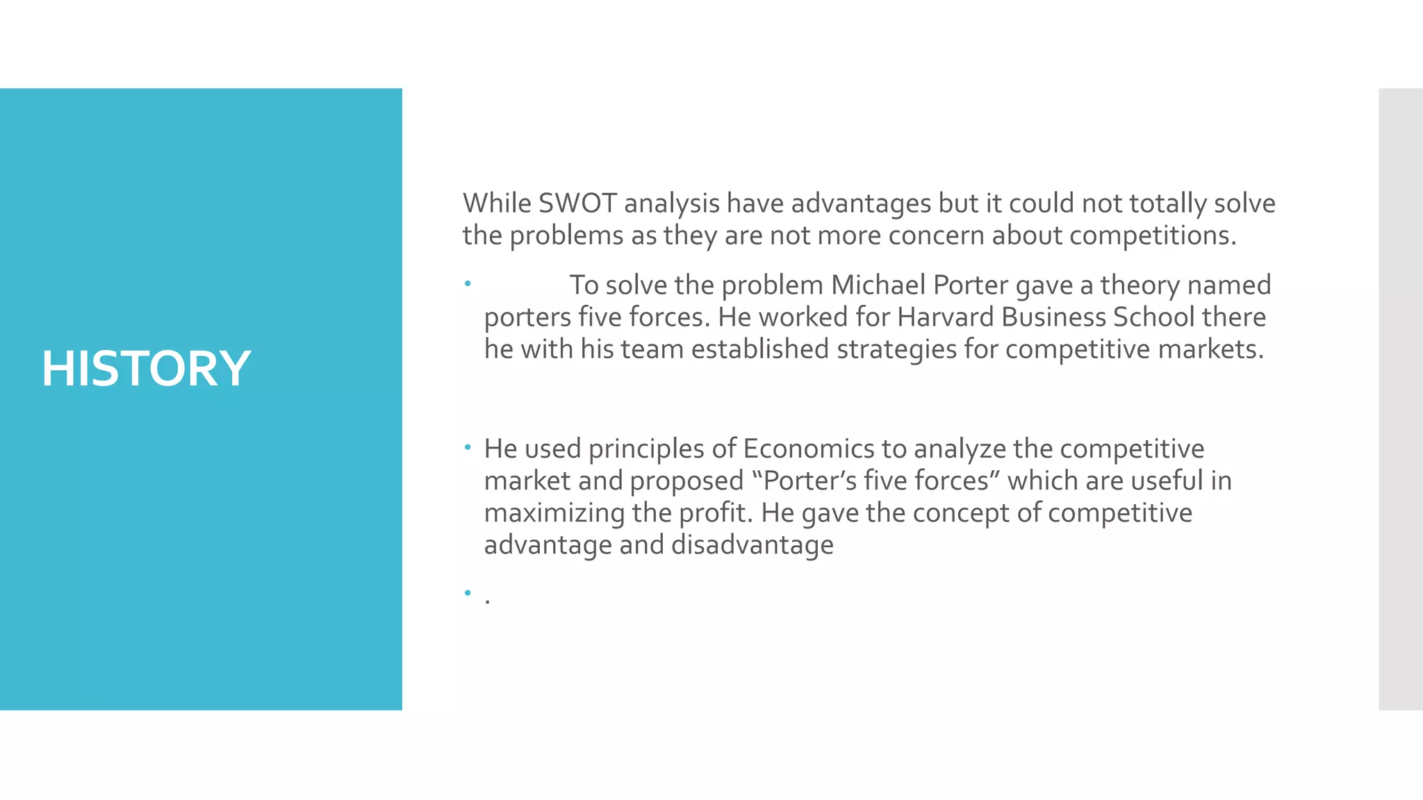 HISTORY
While SWOT analysis have advantages but it could not totally solve
the problems as they are not more concern about competitions.
 To solve the problem Michael Porter gave a theory named
porters five forces. He worked for Harvard Business School there
he with his team established strategies for competitive markets.
 He used principles of Economics to analyze the competitive
market and proposed “Porter’s five forces” which are useful in
maximizing the profit. He gave the concept of competitive
advantage and disadvantage
 .
 