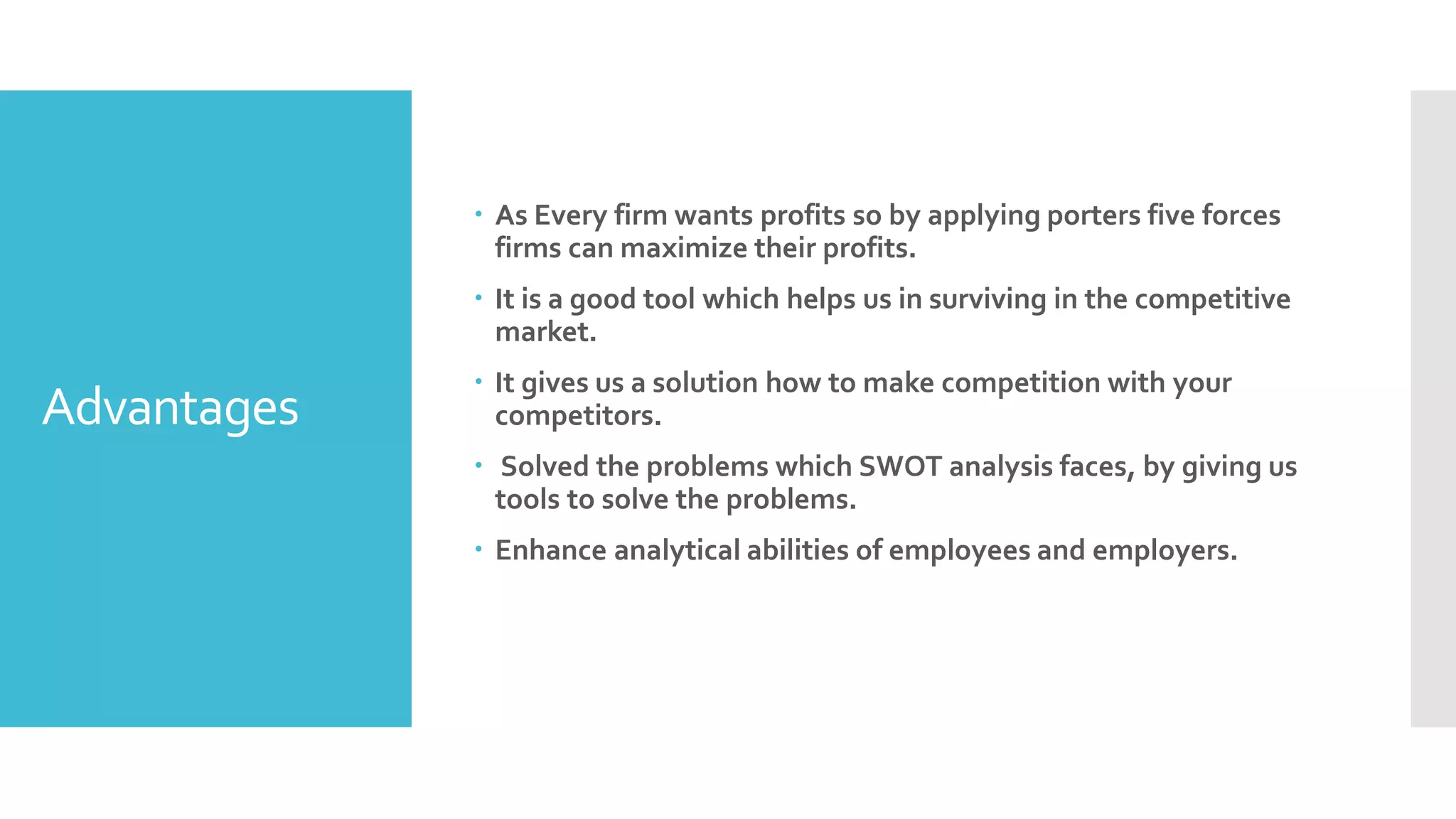 Advantages
 As Every firm wants profits so by applying porters five forces
firms can maximize their profits.
 It is a good tool which helps us in surviving in the competitive
market.
 It gives us a solution how to make competition with your
competitors.
 Solved the problems which SWOT analysis faces, by giving us
tools to solve the problems.
 Enhance analytical abilities of employees and employers.
 