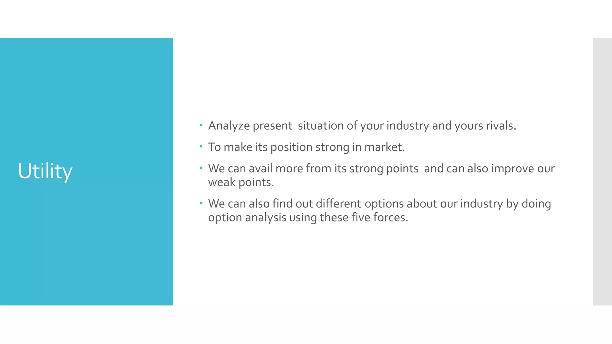 Utility
 Analyze present situation of your industry and yours rivals.
 To make its position strong in market.
 We can avail more from its strong points and can also improve our
weak points.
 We can also find out different options about our industry by doing
option analysis using these five forces.
 