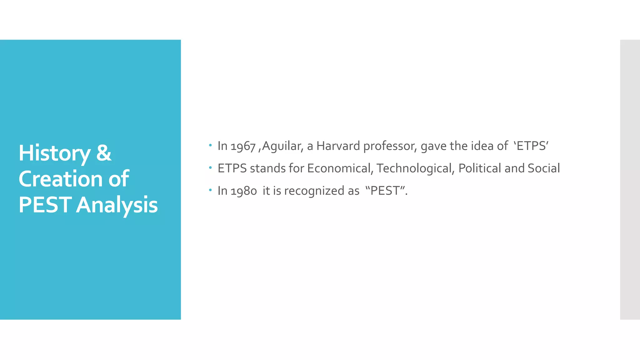 History &
Creation of
PESTAnalysis
 In 1967 ,Aguilar, a Harvard professor, gave the idea of ‘ETPS’
 ETPS stands for Economical, Technological, Political and Social
 In 1980 it is recognized as “PEST”.
 