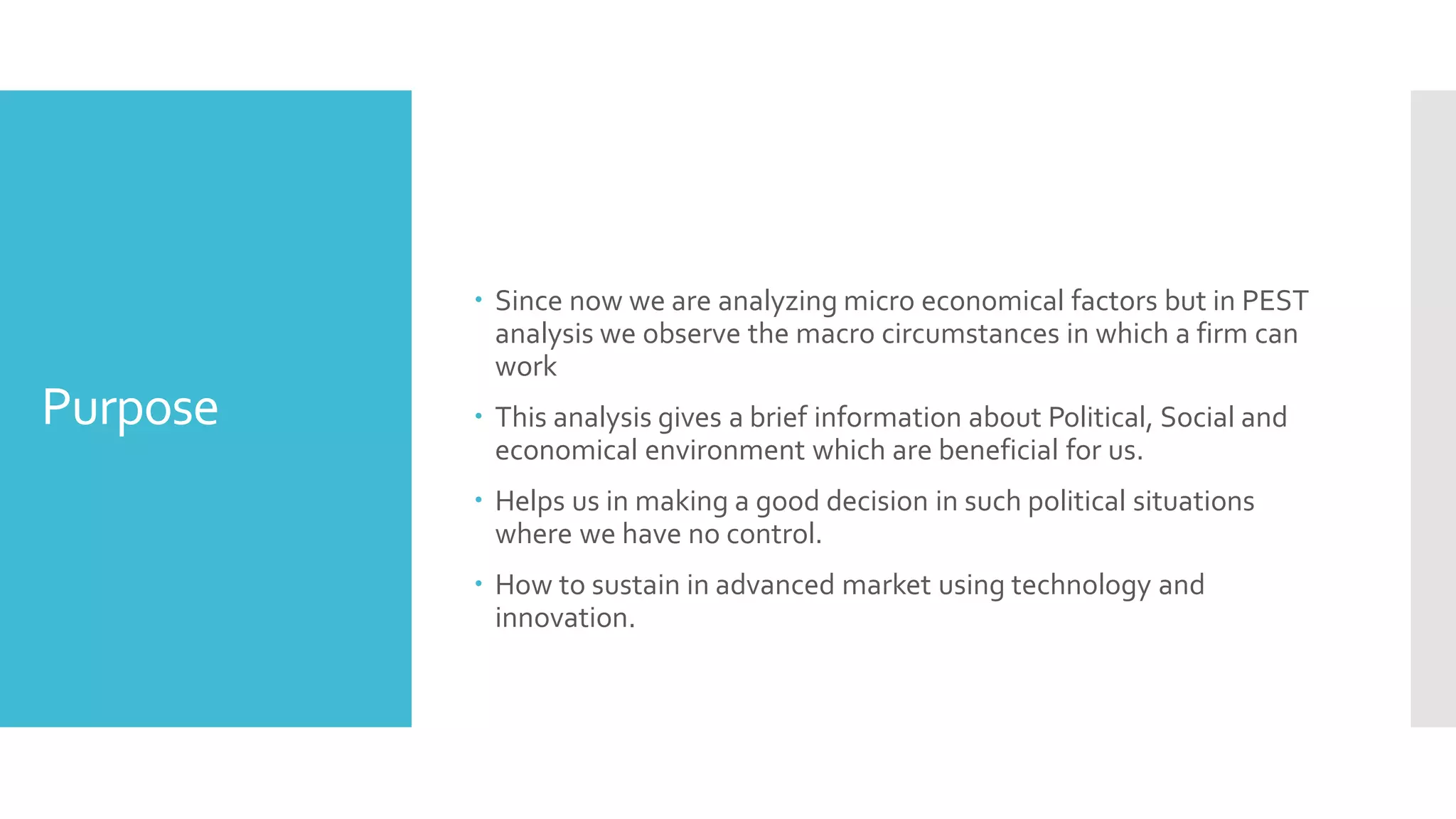 Purpose
 Since now we are analyzing micro economical factors but in PEST
analysis we observe the macro circumstances in which a firm can
work
 This analysis gives a brief information about Political, Social and
economical environment which are beneficial for us.
 Helps us in making a good decision in such political situations
where we have no control.
 How to sustain in advanced market using technology and
innovation.
 