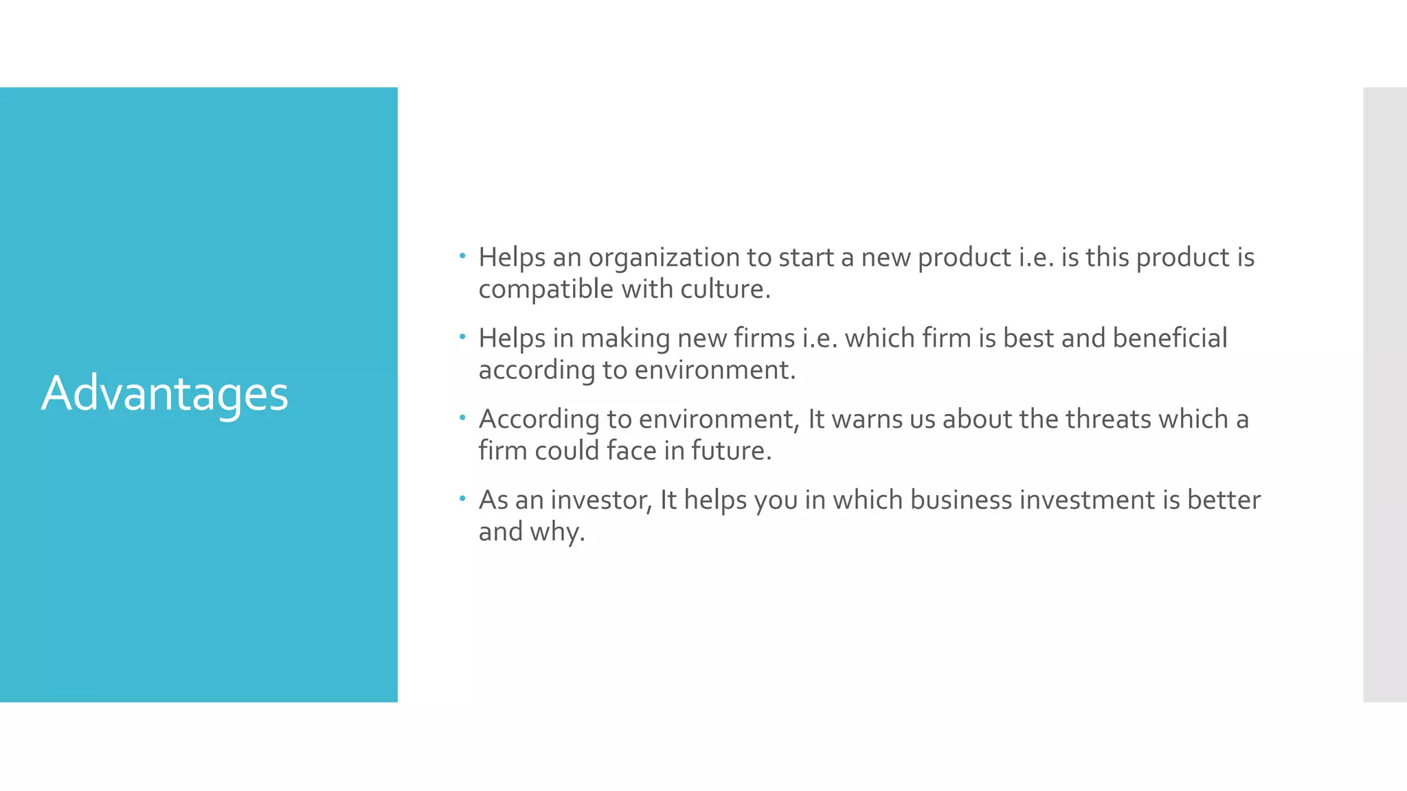 Advantages
 Helps an organization to start a new product i.e. is this product is
compatible with culture.
 Helps in making new firms i.e. which firm is best and beneficial
according to environment.
 According to environment, It warns us about the threats which a
firm could face in future.
 As an investor, It helps you in which business investment is better
and why.
 