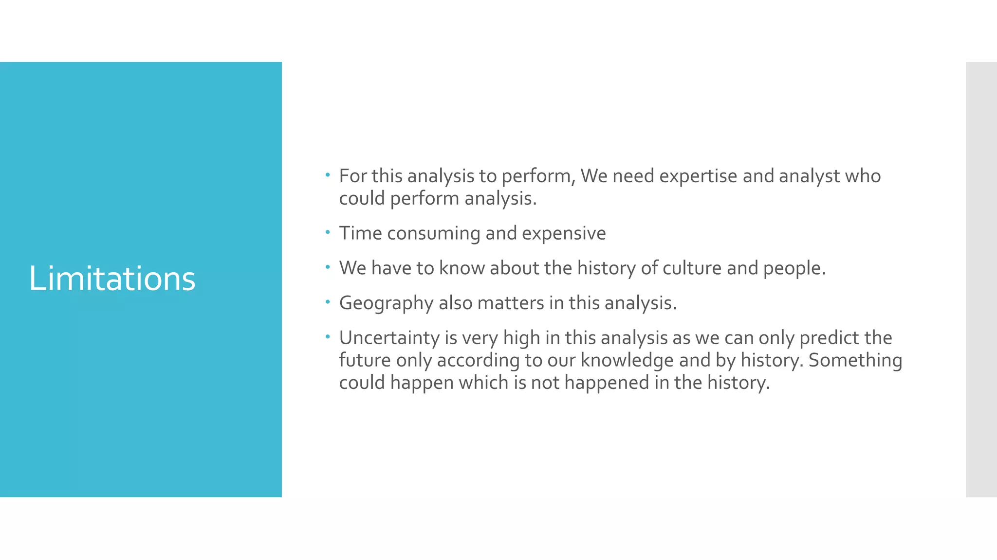 Limitations
 For this analysis to perform, We need expertise and analyst who
could perform analysis.
 Time consuming and expensive
 We have to know about the history of culture and people.
 Geography also matters in this analysis.
 Uncertainty is very high in this analysis as we can only predict the
future only according to our knowledge and by history. Something
could happen which is not happened in the history.
 