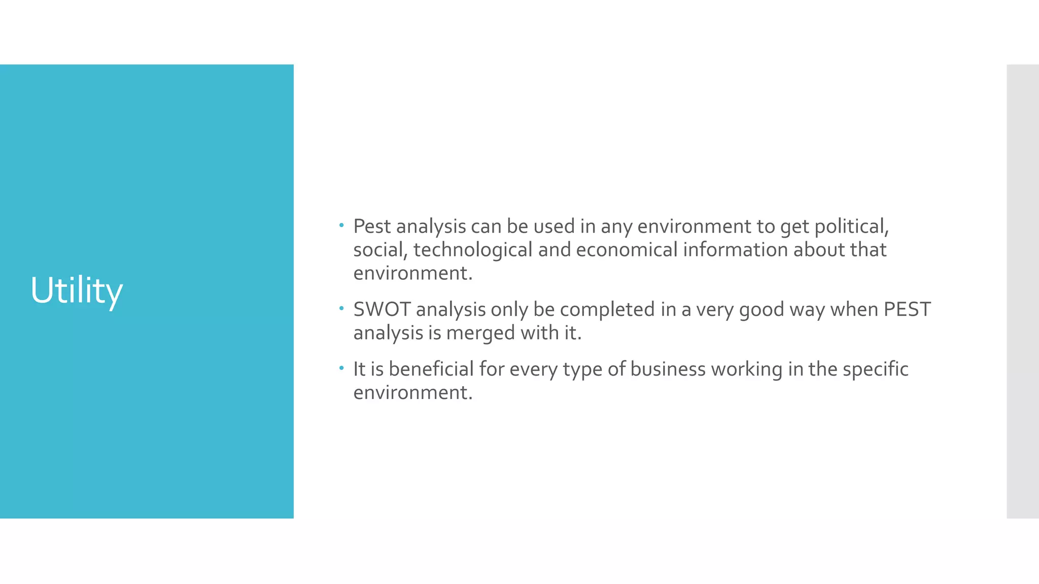 Utility
 Pest analysis can be used in any environment to get political,
social, technological and economical information about that
environment.
 SWOT analysis only be completed in a very good way when PEST
analysis is merged with it.
 It is beneficial for every type of business working in the specific
environment.
 