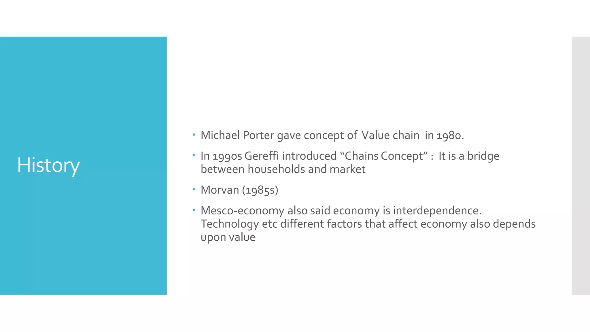History
 Michael Porter gave concept of Value chain in 1980.
 In 1990s Gereffi introduced “Chains Concept” : It is a bridge
between households and market
 Morvan (1985s)
 Mesco-economy also said economy is interdependence.
Technology etc different factors that affect economy also depends
upon value
 