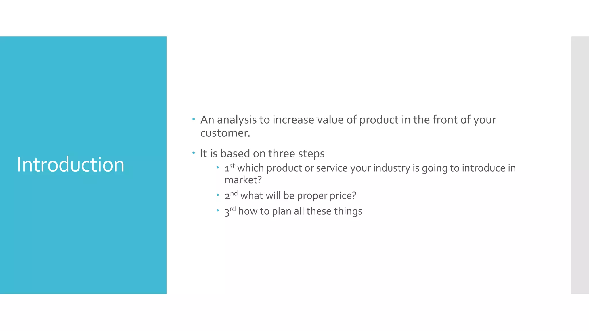 Introduction
 An analysis to increase value of product in the front of your
customer.
 It is based on three steps
 1st which product or service your industry is going to introduce in
market?
 2nd what will be proper price?
 3rd how to plan all these things
 