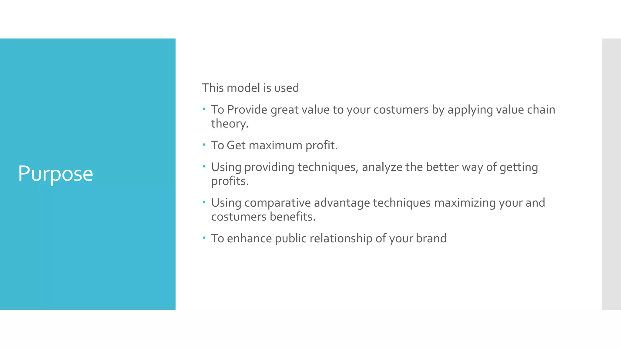 Purpose
This model is used
 To Provide great value to your costumers by applying value chain
theory.
 To Get maximum profit.
 Using providing techniques, analyze the better way of getting
profits.
 Using comparative advantage techniques maximizing your and
costumers benefits.
 To enhance public relationship of your brand
 