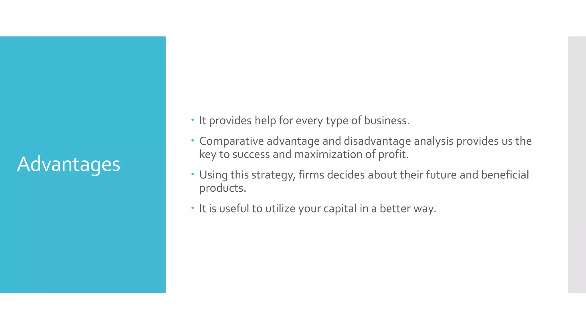 Advantages
 It provides help for every type of business.
 Comparative advantage and disadvantage analysis provides us the
key to success and maximization of profit.
 Using this strategy, firms decides about their future and beneficial
products.
 It is useful to utilize your capital in a better way.
 