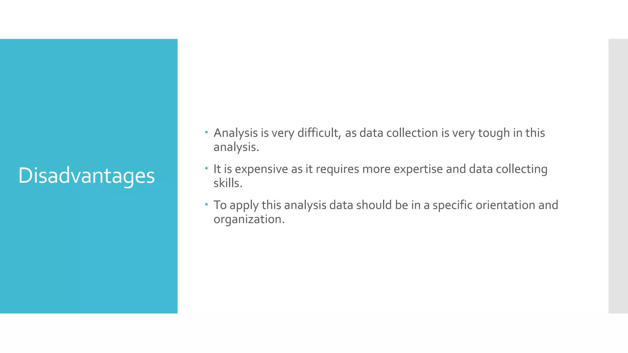 Disadvantages
 Analysis is very difficult, as data collection is very tough in this
analysis.
 It is expensive as it requires more expertise and data collecting
skills.
 To apply this analysis data should be in a specific orientation and
organization.
 