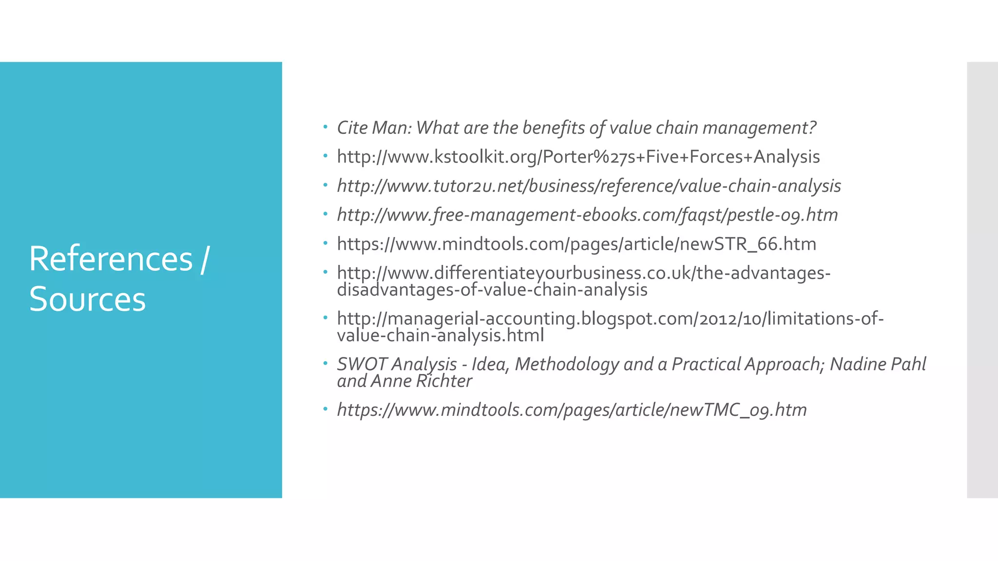 References /
Sources
 Cite Man:What are the benefits of value chain management?
 http://www.kstoolkit.org/Porter%27s+Five+Forces+Analysis
 http://www.tutor2u.net/business/reference/value-chain-analysis
 http://www.free-management-ebooks.com/faqst/pestle-09.htm
 https://www.mindtools.com/pages/article/newSTR_66.htm
 http://www.differentiateyourbusiness.co.uk/the-advantages-
disadvantages-of-value-chain-analysis
 http://managerial-accounting.blogspot.com/2012/10/limitations-of-
value-chain-analysis.html
 SWOT Analysis - Idea, Methodology and a Practical Approach; Nadine Pahl
and Anne Richter
 https://www.mindtools.com/pages/article/newTMC_09.htm
 