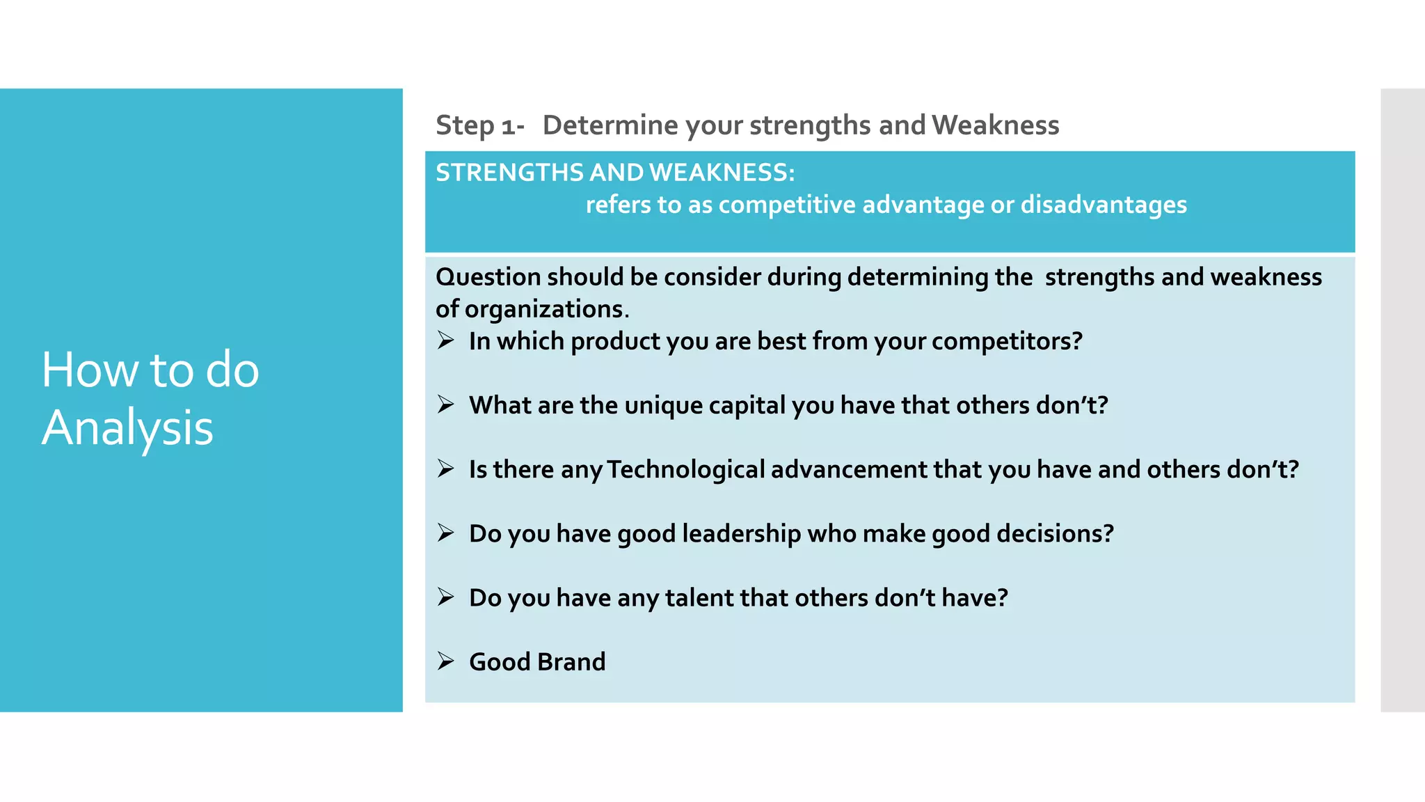 How to do
Analysis
Step 1- Determine your strengths and Weakness
STRENGTHS AND WEAKNESS:
refers to as competitive advantage or disadvantages
Question should be consider during determining the strengths and weakness
of organizations.
 In which product you are best from your competitors?
 What are the unique capital you have that others don’t?
 Is there anyTechnological advancement that you have and others don’t?
 Do you have good leadership who make good decisions?
 Do you have any talent that others don’t have?
 Good Brand
 