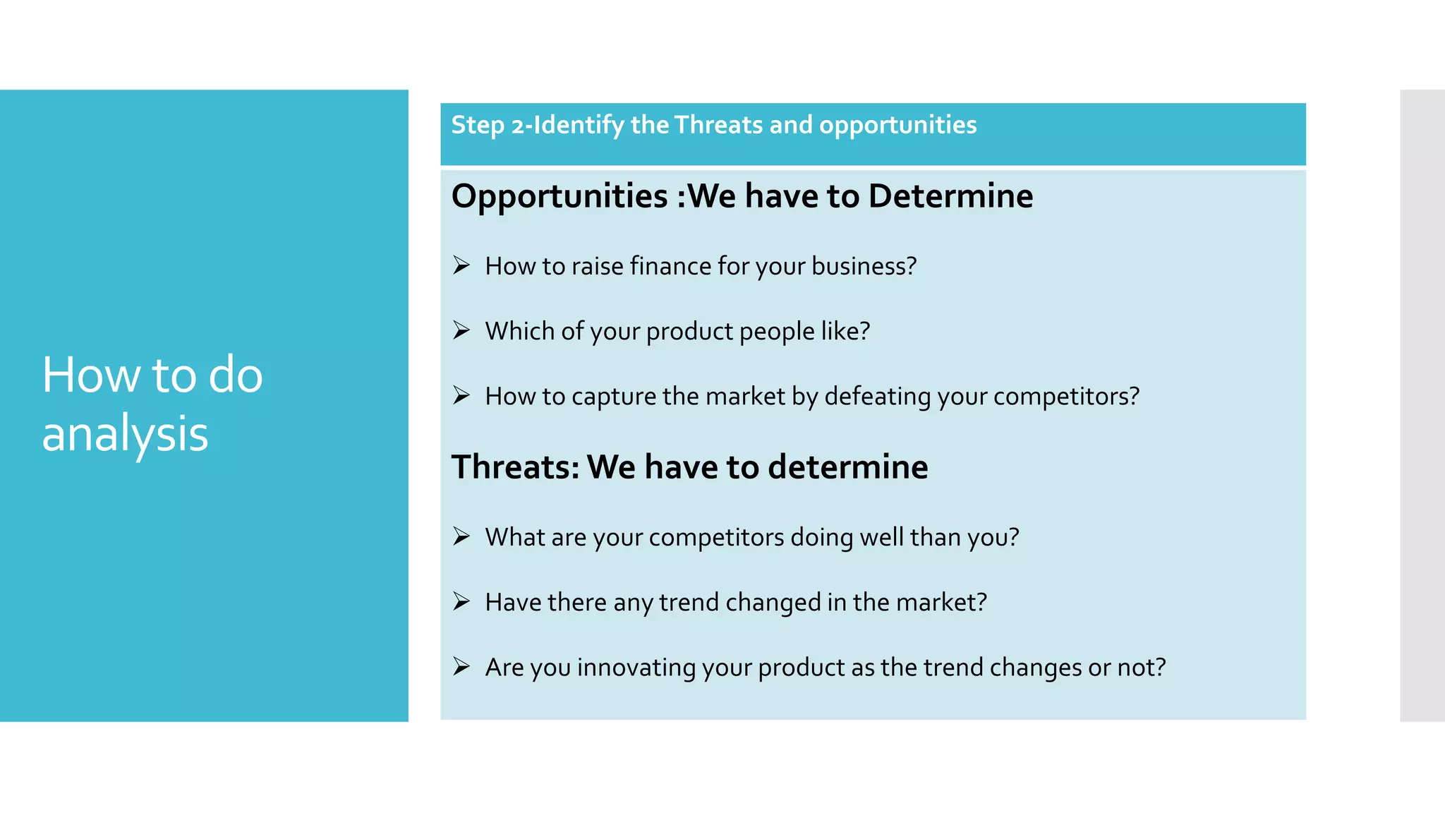 How to do
analysis
Step 2-Identify the Threats and opportunities
Opportunities :We have to Determine
 How to raise finance for your business?
 Which of your product people like?
 How to capture the market by defeating your competitors?
Threats: We have to determine
 What are your competitors doing well than you?
 Have there any trend changed in the market?
 Are you innovating your product as the trend changes or not?
 