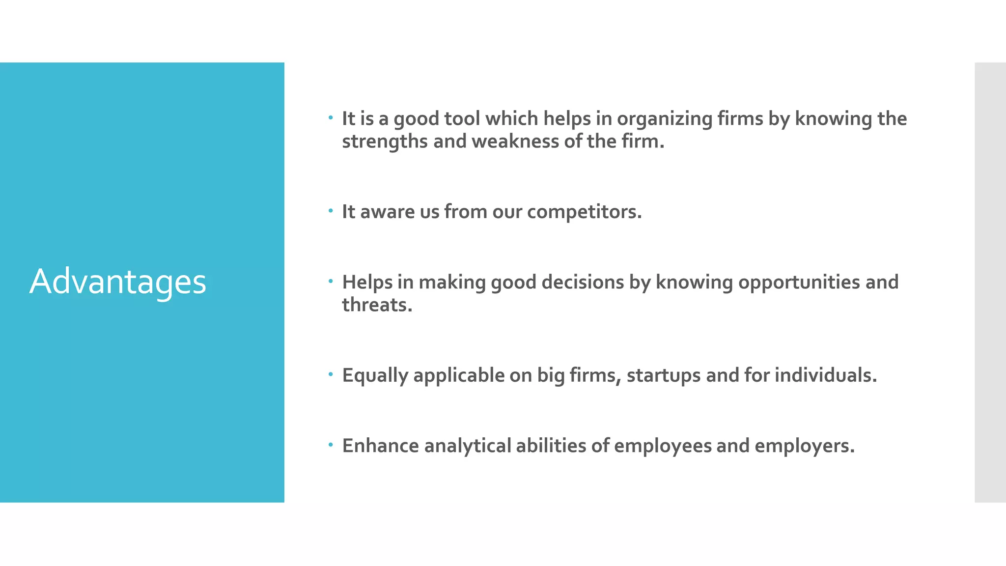 Advantages
 It is a good tool which helps in organizing firms by knowing the
strengths and weakness of the firm.
 It aware us from our competitors.
 Helps in making good decisions by knowing opportunities and
threats.
 Equally applicable on big firms, startups and for individuals.
 Enhance analytical abilities of employees and employers.
 