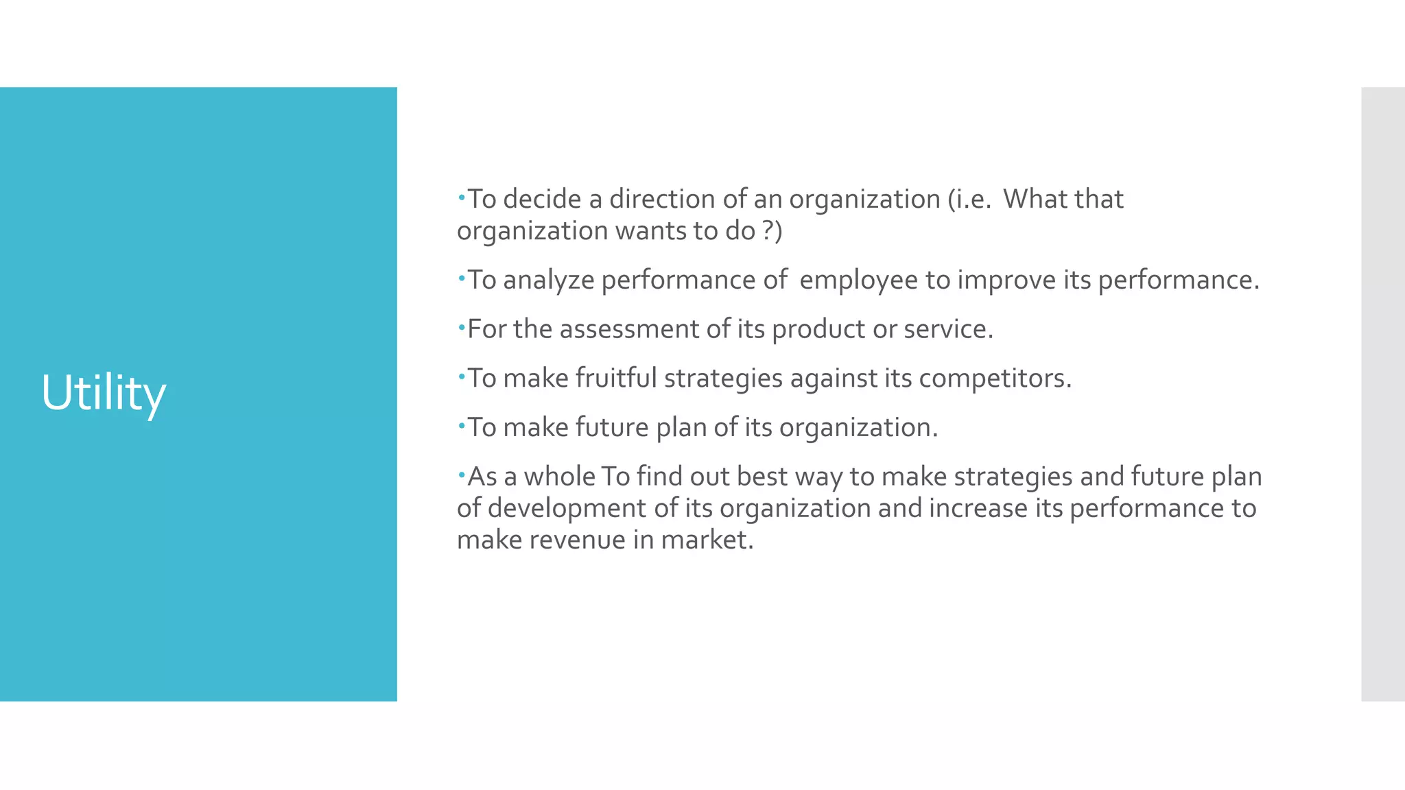 Utility
To decide a direction of an organization (i.e. What that
organization wants to do ?)
To analyze performance of employee to improve its performance.
For the assessment of its product or service.
To make fruitful strategies against its competitors.
To make future plan of its organization.
As a whole To find out best way to make strategies and future plan
of development of its organization and increase its performance to
make revenue in market.
 