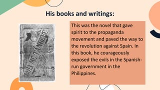 His books and writings:
This was the novel that gave
spirit to the propaganda
movement and paved the way to
the revolution against Spain. In
this book, he courageously
exposed the evils in the Spanish-
run government in the
Philippines.
 