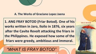 A. The Works of Graciano Lopez Jaena
1. ANG FRAY BOTOD (Friar Botod). One of his
works written in Jaro, Iloilo in 1876, six years
after the Cavite Revolt attacking the friars in
the Philippines. He exposed how some of the
friars were greedy, ambitious and immoral.
“WHAT IS FRAY BOTOD”
 
